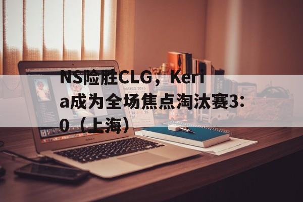 NS险胜CLG，Keria成为全场焦点淘汰赛3:0（上海）